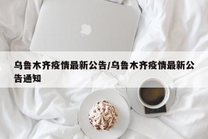 乌鲁木齐疫情最新公告/乌鲁木齐疫情最新公告通知