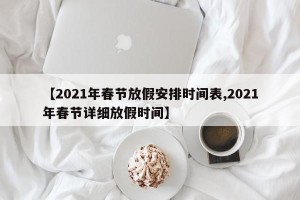 【2021年春节放假安排时间表,2021年春节详细放假时间】