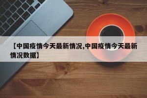 【中国疫情今天最新情况,中国疫情今天最新情况数据】