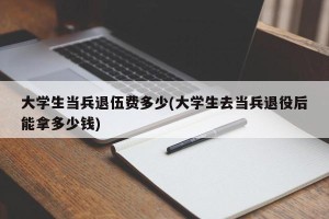 大学生当兵退伍费多少(大学生去当兵退役后能拿多少钱)