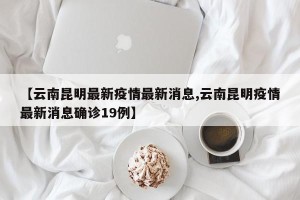 【云南昆明最新疫情最新消息,云南昆明疫情最新消息确诊19例】