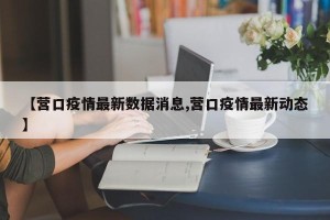 【营口疫情最新数据消息,营口疫情最新动态】