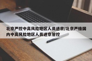 北京严控中高风险地区人员进京/北京严格国内中高风险地区人员进京管控