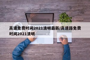 高速免费时间2021清明最新/高速路免费时间2021清明