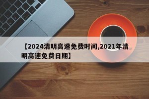 【2024清明高速免费时间,2021年清明高速免费日期】
