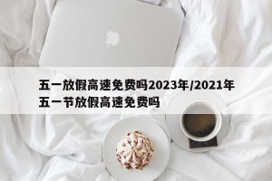 五一放假高速免费吗2023年/2021年五一节放假高速免费吗