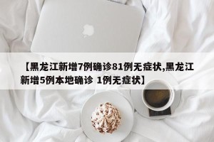 【黑龙江新增7例确诊81例无症状,黑龙江新增5例本地确诊 1例无症状】