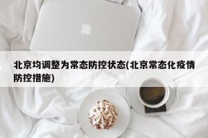 北京均调整为常态防控状态(北京常态化疫情防控措施)