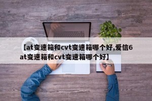 【at变速箱和cvt变速箱哪个好,爱信6at变速箱和cvt变速箱哪个好】