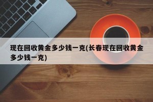 现在回收黄金多少钱一克(长春现在回收黄金多少钱一克)