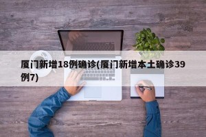 厦门新增18例确诊(厦门新增本土确诊39例7)