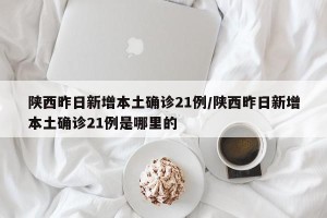 陕西昨日新增本土确诊21例/陕西昨日新增本土确诊21例是哪里的