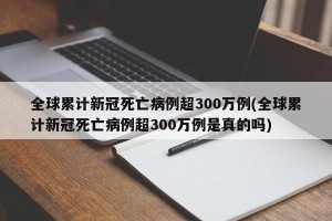 全球累计新冠死亡病例超300万例(全球累计新冠死亡病例超300万例是真的吗)