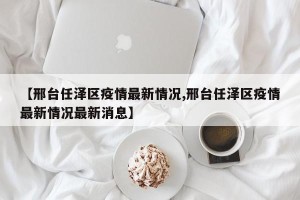【邢台任泽区疫情最新情况,邢台任泽区疫情最新情况最新消息】