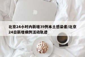 北京24小时内新增39例本土感染者/北京24日新增病例活动轨迹