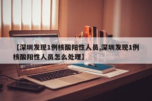 【深圳发现1例核酸阳性人员,深圳发现1例核酸阳性人员怎么处理】
