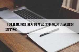 【河北三地封城为何与武汉不同,河北武汉封城了吗】