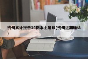 杭州累计报告14例本土确诊(杭州近期确诊)
