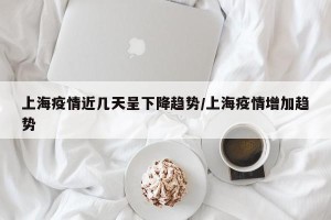 上海疫情近几天呈下降趋势/上海疫情增加趋势