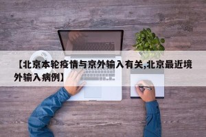 【北京本轮疫情与京外输入有关,北京最近境外输入病例】