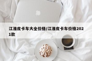 江淮皮卡车大全价格/江淮皮卡车价格2021款