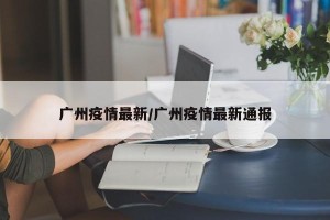 广州疫情最新/广州疫情最新通报