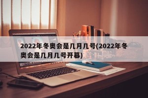 2022年冬奥会是几月几号(2022年冬奥会是几月几号开幕)