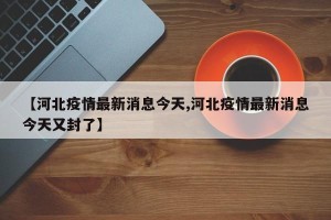 【河北疫情最新消息今天,河北疫情最新消息今天又封了】