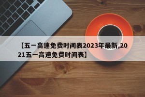 【五一高速免费时间表2023年最新,2021五一高速免费时间表】