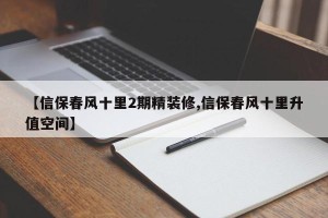 【信保春风十里2期精装修,信保春风十里升值空间】