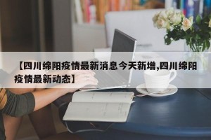 【四川绵阳疫情最新消息今天新增,四川绵阳疫情最新动态】