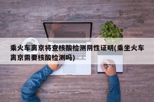 乘火车离京将查核酸检测阴性证明(乘坐火车离京需要核酸检测吗)
