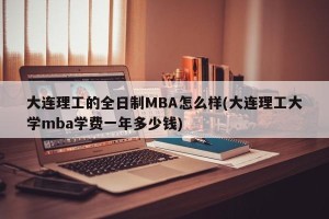 大连理工的全日制MBA怎么样(大连理工大学mba学费一年多少钱)