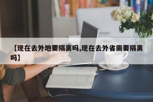 【现在去外地要隔离吗,现在去外省需要隔离吗】