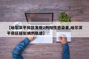 【哈尔滨平房区发现2例阳性感染者,哈尔滨平房区疑似病例轨迹】