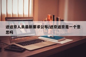 进返京人员最新要求公布/进京返京是一个意思吗