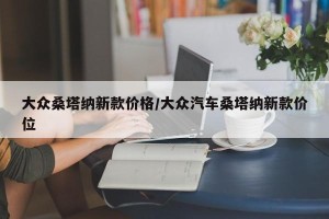 大众桑塔纳新款价格/大众汽车桑塔纳新款价位