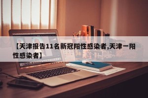 【天津报告11名新冠阳性感染者,天津一阳性感染者】