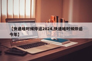 【快递啥时候停运2024,快递啥时候停运今年】