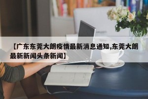 【广东东莞大朗疫情最新消息通知,东莞大朗最新新闻头条新闻】