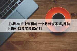 【6月20日上海再封一个月传言不实,目前上海封路是不是真的?】