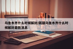 乌鲁木齐什么时候解封/新疆乌鲁木齐什么时候解封最新消息