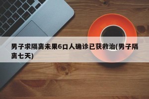 男子求隔离未果6口人确诊已获救治(男子隔离七天)