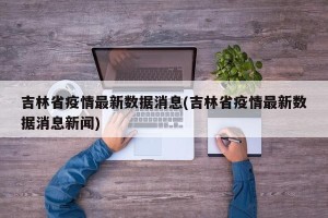 吉林省疫情最新数据消息(吉林省疫情最新数据消息新闻)