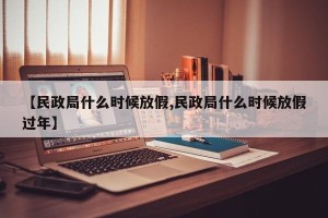 【民政局什么时候放假,民政局什么时候放假过年】