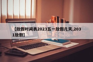 【放假时间表2023五一放假几天,2031放假】