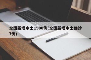 全国新增本土1500例(全国新增本土确诊7例)