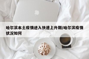 哈尔滨本土疫情进入快速上升期/哈尔滨疫情状况如何