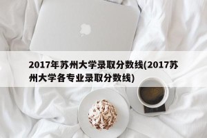 2017年苏州大学录取分数线(2017苏州大学各专业录取分数线)
