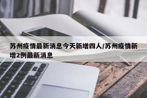 苏州疫情最新消息今天新增四人/苏州疫情新增2例最新消息